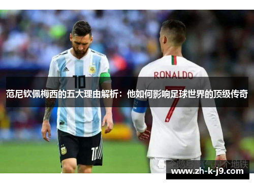 范尼钦佩梅西的五大理由解析:他如何影响足球世界的顶级传奇 范尼钦佩梅西的五大理由解析:他如何影响足球世界的顶级传奇