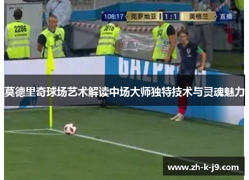 莫德里奇球场艺术解读中场大师独特技术与灵魂魅力 莫德里奇球场艺术解读中场大师独特技术与灵魂魅力