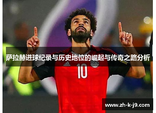 萨拉赫进球纪录与历史地位的崛起与传奇之路分析 萨拉赫进球纪录与历史地位的崛起与传奇之路分析