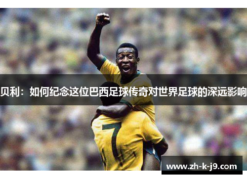 贝利:如何纪念这位巴西足球传奇对世界足球的深远影响 贝利:如何纪念这位巴西足球传奇对世界足球的深远影响