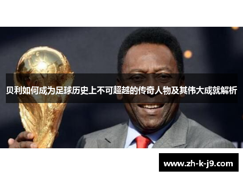 贝利如何成为足球历史上不可超越的传奇人物及其伟大成就解析 贝利如何成为足球历史上不可超越的传奇人物及其伟大成就解析