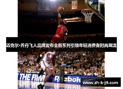 迈克尔·乔丹飞人品牌发布全新系列引领年轻消费者时尚潮流