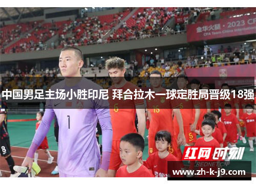 中国男足主场小胜印尼 拜合拉木一球定胜局晋级18强