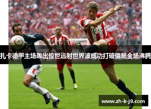 扎卡德甲主场轰出惊世远射世界波成功打破僵局全场沸腾