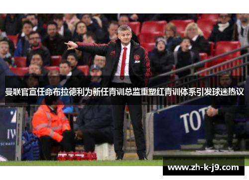 曼联官宣任命布拉德利为新任青训总监重塑红青训体系引发球迷热议
