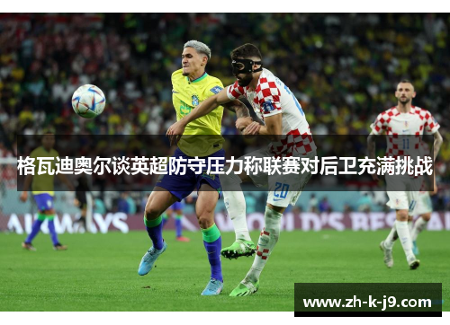 格瓦迪奥尔谈英超防守压力称联赛对后卫充满挑战