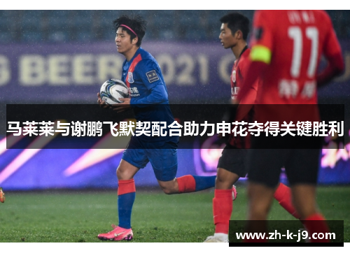 马莱莱与谢鹏飞默契配合助力申花夺得关键胜利
