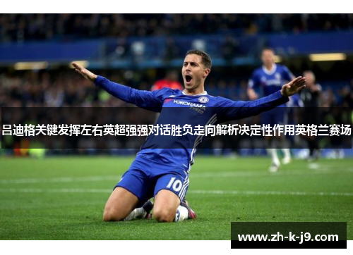 吕迪格关键发挥左右英超强强对话胜负走向解析决定性作用英格兰赛场