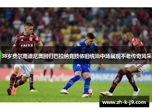 38岁费尔南迪尼奥回归巴拉纳竞技依旧统治中场展现不老传奇风采