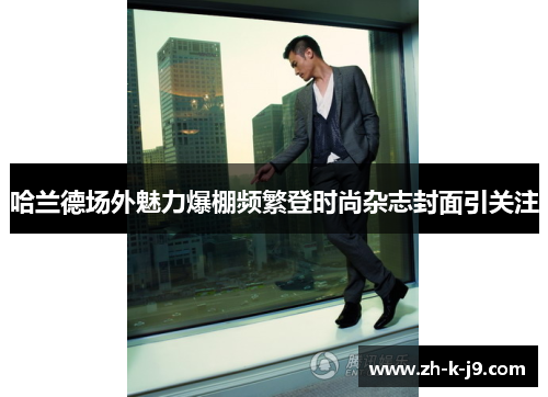 哈兰德场外魅力爆棚频繁登时尚杂志封面引关注